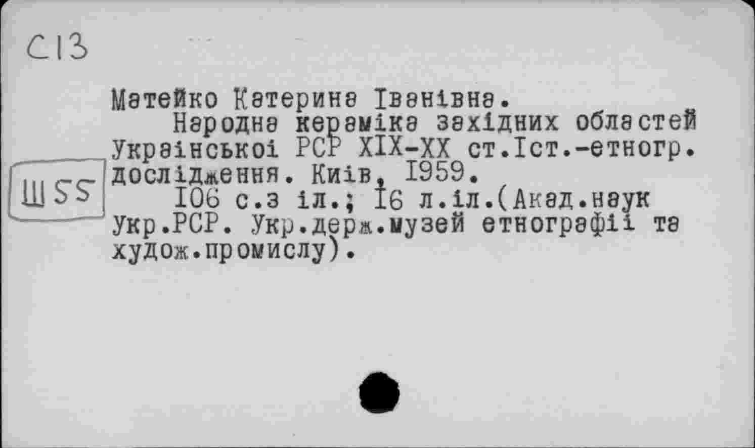 ﻿Мэтейко Кэтерин8 ІВ8НІВН8.
Народне кераміка західних областей Української РСг ХІХ-ХХ ст.Іст.-етногр. дослідження. Київ, 1959.
106 с.з іл.; 16 л.іл.(Акад.наук укр.РСР. Укр.держ.музей етнографії та худож.промислу).